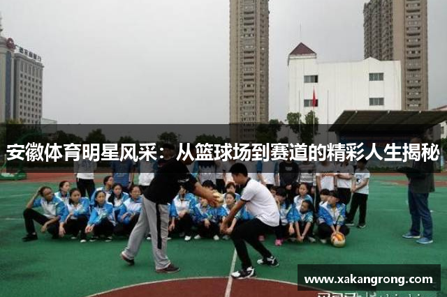 安徽体育明星风采：从篮球场到赛道的精彩人生揭秘