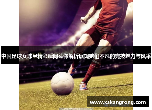 中国足球女球星精彩瞬间头像解析展现她们不凡的竞技魅力与风采