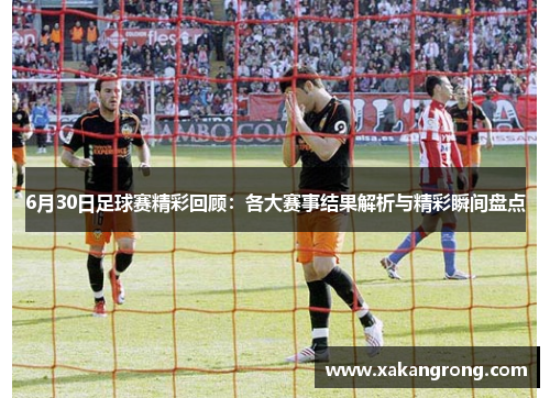 6月30日足球赛精彩回顾：各大赛事结果解析与精彩瞬间盘点